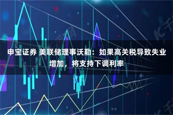 申宝证券 美联储理事沃勒：如果高关税导致失业增加，将支持下调利率