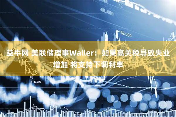 益牛网 美联储理事Waller:如果高关税导致失业增加 将支持下调利率