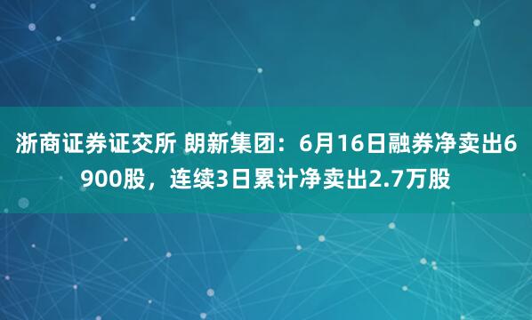 浙商证券证交所 朗新集团:6月16日融券净卖出6900股,连续3日累计净卖出2.7万股