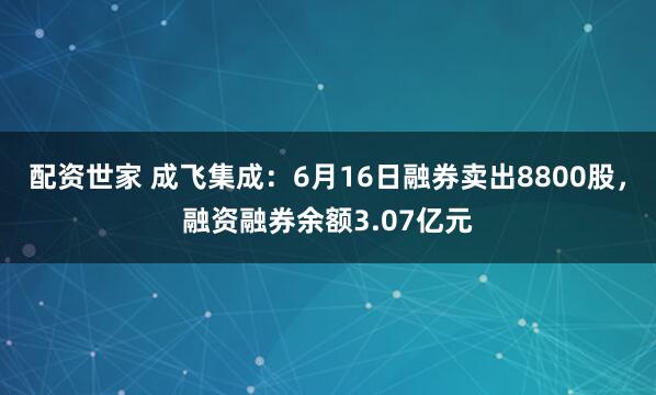 配资世家 成飞集成：6月16日融券卖出8800股，融资融券余额3.07亿元