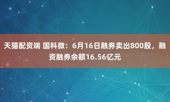 天猫配资端 国科微：6月16日融券卖出800股，融资融券余额16.56亿元