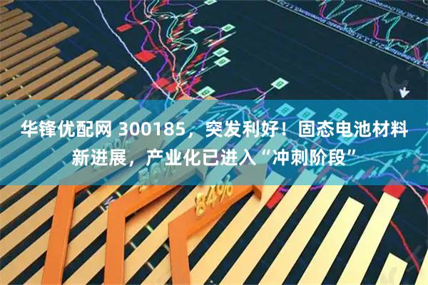 华锋优配网 300185,突发利好!固态电池材料新进展,产业化已进入“冲刺阶段”