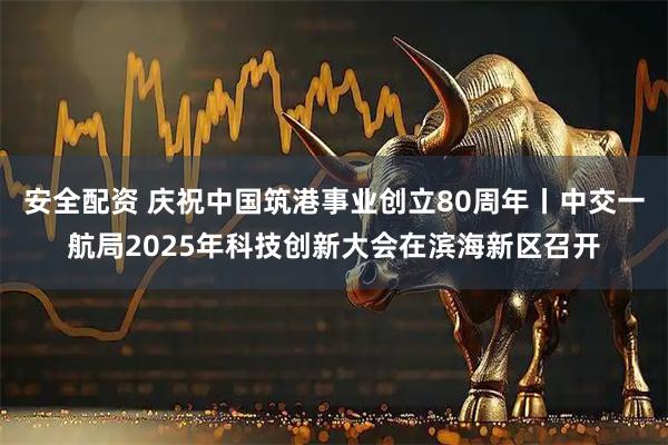 安全配资 庆祝中国筑港事业创立80周年丨中交一航局2025年科技创新大会在滨海新区召开