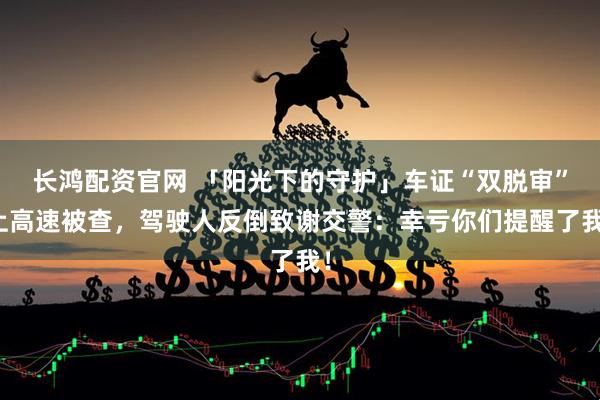 长鸿配资官网 「阳光下的守护」车证“双脱审”上高速被查，驾驶人反倒致谢交警：幸亏你们提醒了我！