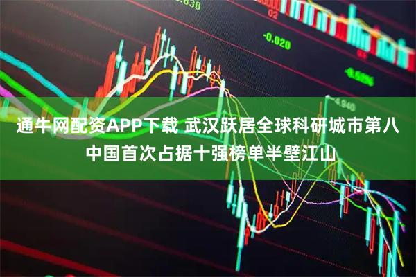 通牛网配资APP下载 武汉跃居全球科研城市第八 中国首次占据十强榜单半壁江山