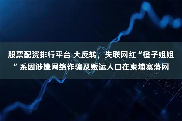 股票配资排行平台 大反转,失联网红“橙子姐姐”系因涉嫌网络诈骗及贩运人口在柬埔寨落网