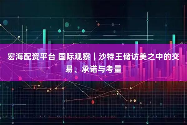 宏海配资平台 国际观察｜沙特王储访美之中的交易、承诺与考量