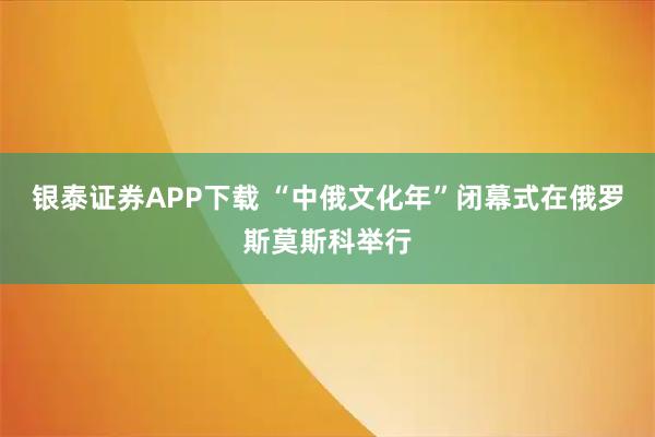 银泰证券APP下载 “中俄文化年”闭幕式在俄罗斯莫斯科举行
