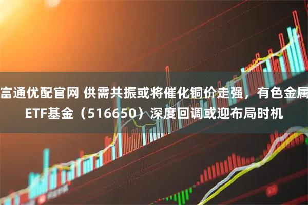 富通优配官网 供需共振或将催化铜价走强,有色金属ETF基金(516650)深度回调或迎布局时机