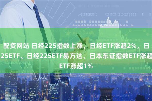 配资网站 日经225指数上涨，日经ETF涨超2%，日经225ETF、日经225ETF易方达、日本东证指数ETF涨超1%