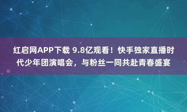 红启网APP下载 9.8亿观看！快手独家直播时代少年团演唱会，与粉丝一同共赴青春盛宴