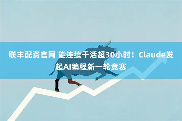 联丰配资官网 能连续干活超30小时！Claude发起AI编程新一轮竞赛
