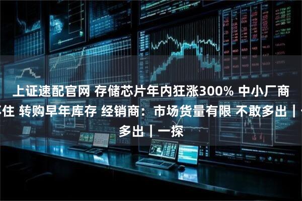 上证速配官网 存储芯片年内狂涨300% 中小厂商顶不住 转购早年库存 经销商:市场货量有限 不敢多出|一探