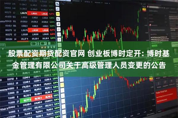 股票配资期货配资官网 创业板博时定开: 博时基金管理有限公司关于高级管理人员变更的公告