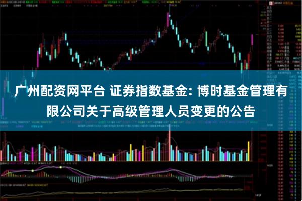 广州配资网平台 证券指数基金: 博时基金管理有限公司关于高级管理人员变更的公告