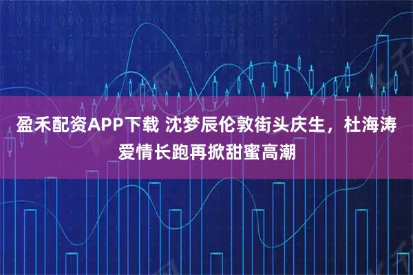 盈禾配资APP下载 沈梦辰伦敦街头庆生,杜海涛爱情长跑再掀甜蜜高潮