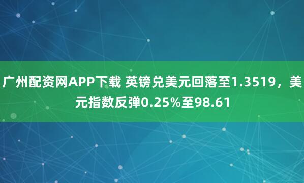广州配资网APP下载 英镑兑美元回落至1.3519,美元指数反弹0.25%至98.61