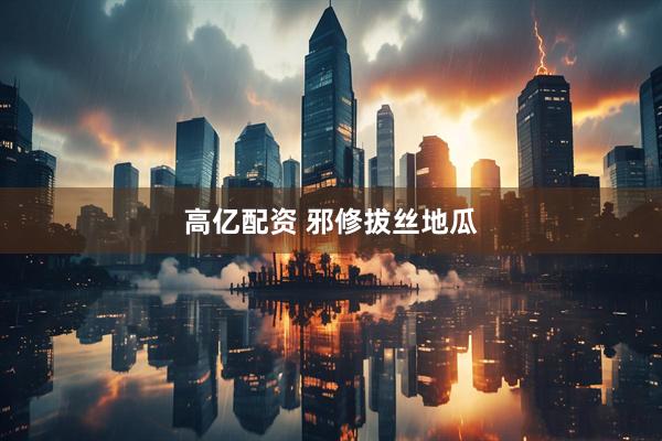 高亿配资 邪修拔丝地瓜