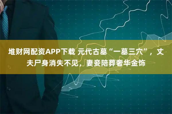 堆财网配资APP下载 元代古墓“一墓三穴”,丈夫尸身消失不见,妻妾陪葬奢华金饰