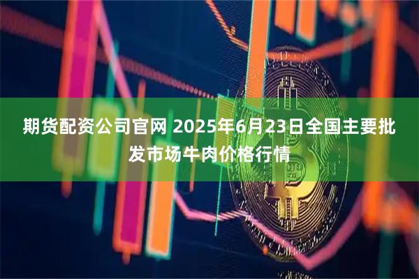 期货配资公司官网 2025年6月23日全国主要批发市场牛肉价格行情