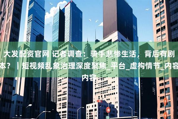 大发配资官网 记者调查：骑手悲惨生活，背后有剧本？｜短视频乱象治理深度聚焦_平台_虚构情节_内容