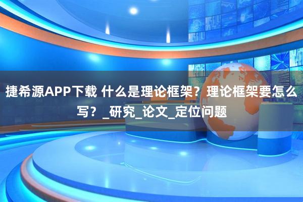 捷希源APP下载 什么是理论框架？理论框架要怎么写？_研究_论文_定位问题