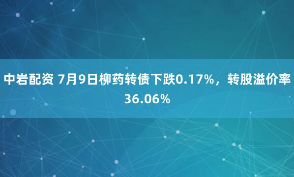 中岩配资 7月9日柳药转债下跌0.17%,转股溢价率36.06%