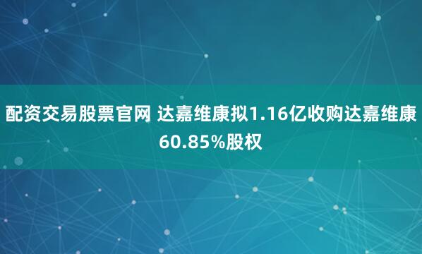 配资交易股票官网 达嘉维康拟1.16亿收购达嘉维康60.85%股权