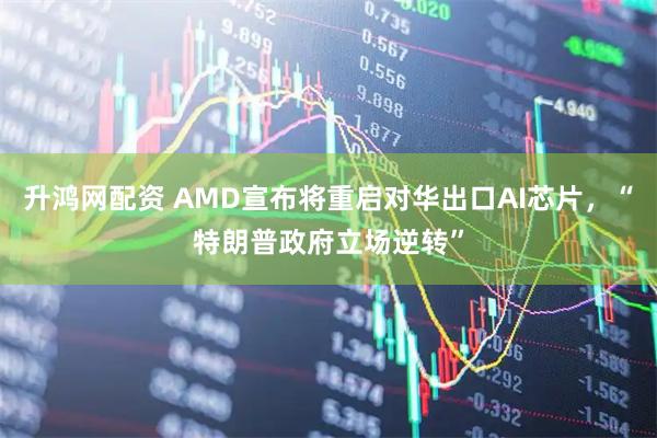 升鸿网配资 AMD宣布将重启对华出口AI芯片，“特朗普政府立场逆转”