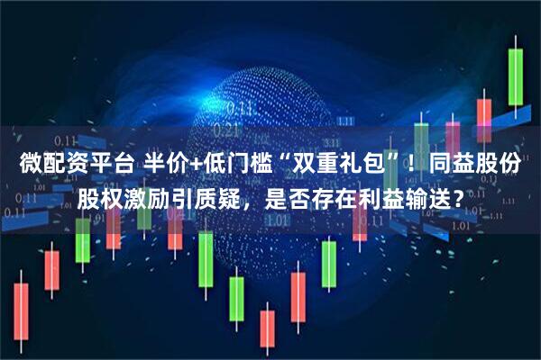 微配资平台 半价+低门槛“双重礼包”！同益股份股权激励引质疑，是否存在利益输送？