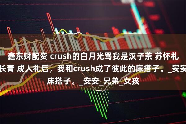 鑫东财配资 crush的白月光骂我是汉子茶 苏怀礼乔安谢允杨长青 成人礼后,我和crush成了彼此的床搭子。_安安_兄弟_女孩