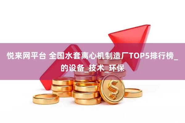 悦来网平台 全国水套离心机制造厂TOP5排行榜_的设备_技术_环保