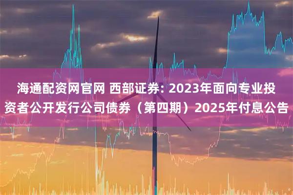 海通配资网官网 西部证券: 2023年面向专业投资者公开发行公司债券(第四期)2025年付息公告