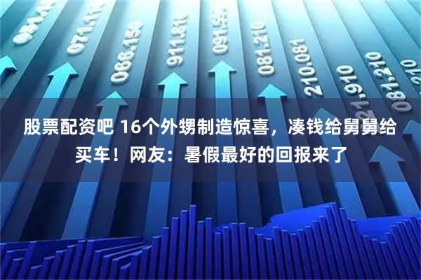 股票配资吧 16个外甥制造惊喜,凑钱给舅舅给买车!网友:暑假最好的回报来了
