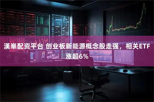 漢崋配资平台 创业板新能源概念股走强，相关ETF涨超6%